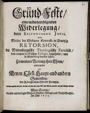 Grund-Feste/ einer in kurtzem folgenden Widerlegung/ derer Responsorum Iuris, welche Wieder der Ehrbaren Gewercke in Dantzig Retorsion, die Wittenbergische Theologische Facultät ... drucken lassen; Zu weiterer Rettung ihrer Ehren/ außgegeben von Denen Ehrb. Haupt- und andern Gewercken/ der Königlichen Stadt Dantzig