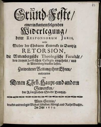 Grund-Feste/ einer in kurtzem folgenden Widerlegung/ derer Responsorum Iuris, welche Wieder der Ehrbaren Gewercke in Dantzig Retorsion, die Wittenbergische Theologische Facultät ... drucken lassen; Zu weiterer Rettung ihrer Ehren/ außgegeben von Denen Ehrb. Haupt- und andern Gewercken/ der Königlichen Stadt Dantzig