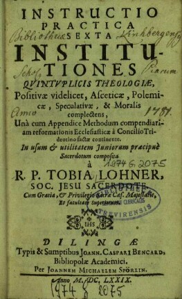 Instructio Practica Sexta Institutiones Qvintvplicis Theologiæ, Positivæ videlicet, Asceticæ, Polemicæ, Speculativæ, & Moralis complectens : Unà cum Appendice Methodum compendiariam reformationis Ecclesiasticæ à Concilio Tridentino factæ continente ; In usum & utilitatem Juniorum praecipuè Sacerdotum composita