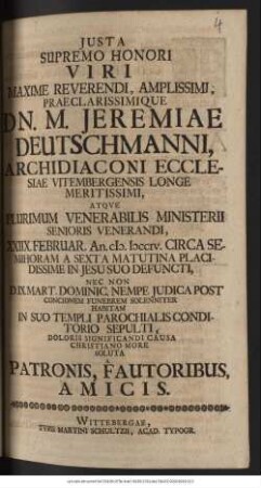 Justa Supremo Honori Viri Maxime Reverendi, Amplissimi, Praclarissimique Dn. M. Jeremiae Deutschmanni, Archidiaconi Ecclesiae Vitembergensis Longe Meritissimi, Atque Plurimum Venerabilis Ministerii Senioris Venerandi, XXIIX. Februar. An. cIɔ. Iɔccciv. ... Defuncti, Nec Non D. IX. Mart. Dominic. Nempe Judica Post Concionem Funebrem Solenniter Habitam In Suo Templi Parochialis Conditorio Sepulti, Doloris Significandi Causa Christiano More Soluta A Patronis, Fautoribus, Amicis