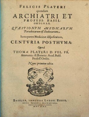 Felicis Plateri quondam Archiatri Et Profess. Basil. Ordinar. Quaestionum Medicarum Paradoxarum & Endoxarum, Iuxta partes Medicinae dispositarum, Centuria Posthuma : Opera Thomae Plateri D. Fel. Fr. ...