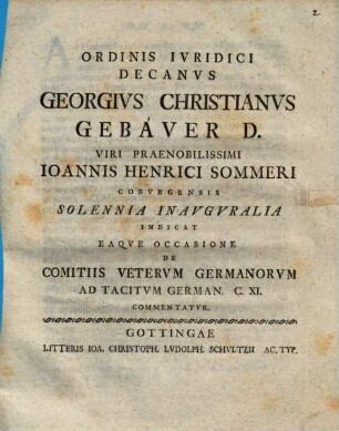 Ordinis Ivridici Decanvs Georgivs Christianvs Gebaver D. Viri Praenobilissimi Ioannis Henrici Sommeri Cobvrgensis Solennia Inavgvralia Indicat Eaqve Occasione De Comitiis Vetervm Germanorvm Ad Tacitvm German. C. XI. Commentatvr : [P. P. Gottingae XXXI. Mart. die MDCCLIV.]