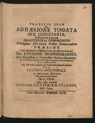 De Adhaesione Togata Seu Iudiciaria, Disputationem Permittente Ac Consentiente Nobilissimo ICtorum Ordine Francovadano Praeside ... Dn. Johanne Brunnemanno, ICto. ... Pro Licentia Doctorali. In Auditorio Iuridico horis ante & pomeridianis. Die 8. Octobr. Publico sistit Examini Johann Gottfried Stüzing, Hall. Saxo