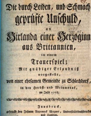 Die durch Leiden, und Schmach geprüfte Unschuld, an Hirlanda einer Herzoginn aus Brittannien : in einem Trauerspiel; ... vorgestellt, von einer ehrsamen Gemeinde zu Schlechdorf, in den Herbst- und Weinmonat, im Jahr 1768