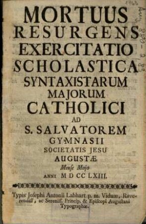 Mortuus Resurgens : Exercitatio Scholastica Syntaxistarum Majorum Catholici Ad S. Salvatorem Gymnasii Societatis Jesu Augustae Mense Majo Anni M D CC LXIII