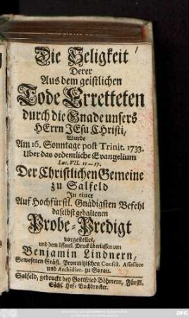 Die Seligkeit Derer Aus dem geistlichen Tode Erretteten durch die Gnade unsers Herrn Jesu Christi : Wurde Am 16. Sonntage post Trinit. 1733. Uber das ordentliche Evangelium Lut. VII. 11--17. Der Christlichen Gemeine zu Salfeld In einer Auf Hochfürstl. Gnädigsten Befehl daselbst gehaltenen Probe-Predigt vorgestellet und dem öffentl. Druck überlassen
