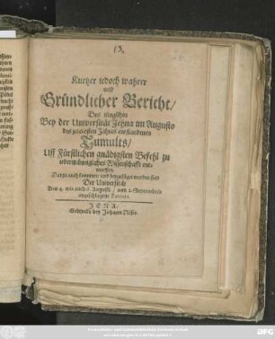 Kurtzer iedoch wahrer und Gründlicher Bericht/ Des jüngsthin Bey der Universität Jehna im Augusto des 1660sten Jahres entstandenen Tumults : Uff Fürstlichen gnädigsten Befehl zu iedermännigliches Wissenschafft entworffen