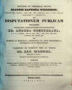 Medicinae et chirurgiae doctor Joannes Baptista Weissbrod ... ad disputationem publicam praeside ... Dr. Andrea Roeschlaub ... pro summis in medicina, chirurgia et arte obstetricia honoribus rite obtinendis a ... Fr. Xav. Wagner ... habendam ... invitat : [Insunt positiones medicae]