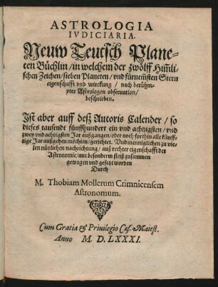 ASTROLOGIA || IVDICIARIA.|| Neuw Teutsch Plane=||ten Büchlin/ in welchem der zwölff Him̃li=||schen Zeichen/ sieben Planeten/ vnd fürnem̃sten Stern || eigenschafft vnd wirckung/ nach berühm=||pter Astrologen obseruation/|| beschrieben.|| Jst aber auff desz Autoris Calender/ so || dieses tausendt fünffhundert ein vnd achtzigsten/ vnd || zwey vnd achtzigsten Jar außgangen/ oder noch forthin alle künff=||tige Jar außgehen möchten/ gerichtet ... || zusammen||getragen ... || Durch || M. Thobiam Mollerum Crimnicensem || Astronomum.||