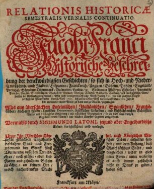 Relationis Historicae Semestralis Vernalis Continuatio : Jacobi Franci Historische Beschreibung der denckwürdigsten Geschichten: so sich in Hoch- und Nieder-Teutschland ... vor und zwischen jüngst verflossener Franckfurter Herbst-Meß 1707. biß an die Oster-Meß dieses lauffenden 1708. Jahrs, hin und wieder in der Welt, zu Land und zu Wasser, zugetragen