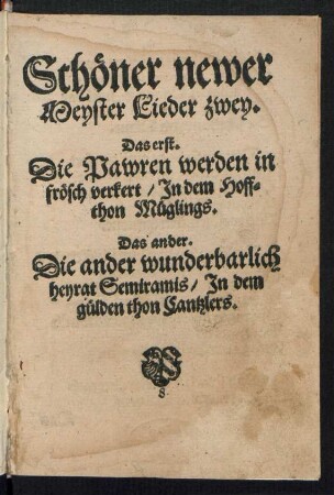 Schœner newer || Meyster Lieder zwey.|| Das erst.|| Die Pawren werden in || frœsch verkert/ Jn dem Hoff=||thon Mueglings.|| Das ander.|| Die ander wunderbarlich || heyrat Semiramis/ Jn dem || guelden thon Cantzlers.||[v. Hans Sachs]