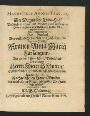 Magneticus Amoris Tractus, i.e. Der Magnetische Liebes-Zug/ Dadurch in reiner und keuscher Liebe entbrannte Hertzen nicht nur in/ sondern auch aus der Welt gezogen werden : Wie solches erweiset Das Beyspiel Der ... Frauen Annä Mariä Zarlanginn/ Des ... Herrn Dieterich Butten ... Nachgelassenen Frauen Wittiben: Als welche ihrem Seligen liebwerthen Ehe-Herrn bald gefolget
