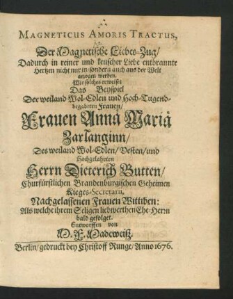 Magneticus Amoris Tractus, i.e. Der Magnetische Liebes-Zug/ Dadurch in reiner und keuscher Liebe entbrannte Hertzen nicht nur in/ sondern auch aus der Welt gezogen werden : Wie solches erweiset Das Beyspiel Der ... Frauen Annä Mariä Zarlanginn/ Des ... Herrn Dieterich Butten ... Nachgelassenen Frauen Wittiben: Als welche ihrem Seligen liebwerthen Ehe-Herrn bald gefolget