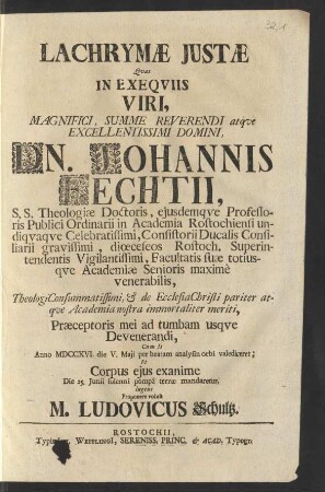 Lachrymæ Justæ Qvas In Exeqviis Viri ... Dn. Johannis Fechtii, S.S. Theologiæ Doctoris, ejusdemqve Professoris Publici Ordinarii in Academia Rostochiensi undiqvaqve Celebratissimi, Consistorii Consiliarii Ducalis Consiliarii gravissimi, diœceseos Rostoch. Superintendentis Vigilantissimi, Facultatis suæ totiusqve Academiæ Senioris maxime venerabilis ... Præceptoris mei ad tumbam usqve Devenerandi, Cum Is Anno MDCCXVI. die V. Maji per beatam analysin orbi valediceret: Et Corpus ejus exanime Die 25. Junii ... terræ mandaretur, lugens Proponere voluit