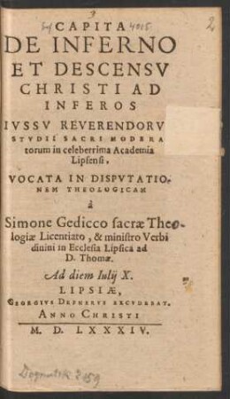 CAPITA || DE INFERNO || ET DESCENSV || CHRISTI AD || INFEROS || IVSSV REVERENDORVM || STVDII SACRI MODERA-||torum in celeberrima Academia || Lipsensi,|| VOCATA IN DISPVTATIO-||NEM THEOLOGICAM || à || Simone Gedicco sacrae The-||logiae Licentiato, & ministro Verbi || diuini in Ecclesia Lipsica ad || D. Thomae.|| Ad diem Iulij X.||