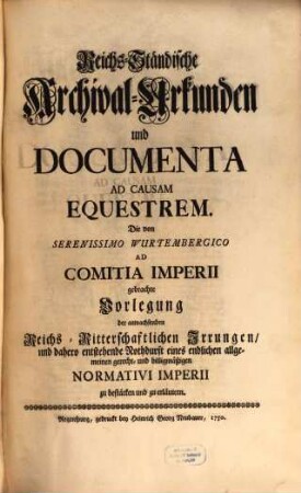 Reichs-Ständische Archival-Urkunden und Documenta Ad Causam Equestrem : die von Serenissimo Wurtembergico ad Comitia Imperii gebrachte Vorlegung der anwachsenden Reichs-Ritterschaftlichen Irrungen, und dahero entstehende Nothdurft eines ... Normativi Imperii zu bestärken und zu erläutern, [1]