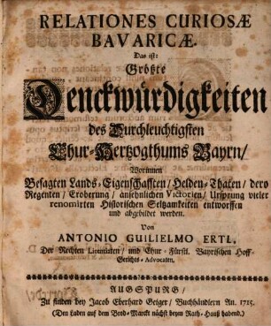 Relationes Curiosæ Bavaricæ : Das ist: Größte Denckwürdigkeiten des Durchleuchtigsten Chur-Hertzogthums Bayrn, Worinnen besagten Lands Eigenschafften, Helden-Thaten, dero Regenten, Eroberung, ansehnlichen Victorien, Ursprung vieler renomirten Historischen Seltsamkeiten entworffen und abgebildet werden