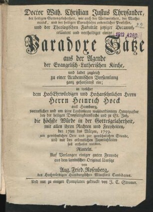 Doctor Wilh. Christian Justus Chrysander, der heiligen Gottesgelahrtheit, wie auch der Weltweisheit, der Mathematick, und der heiligen Sprachlehre ordentlicher Professor, und der Theologischen Fakultät jetziger Decanus, erläutert und vertheidiget einige Paradoxe Sätze aus der Agende der Evangelisch-Lutherischen Kirche, und ladet zugleich zu einer Academischen Versamlung ganz gehorsamst ein : in welcher dem HochEhrwürdigen und Hochansehnlichen Herrn Herrn Heinrich Hoeck aus Hamburg, vortreflichen und um seine Landesleute wohlverdientem Hauptpastor bey der heiligen Dreyfaltigkeitskirche und zu St. Job, die höchste Würde in der Gottesgelahrtheit, mit allen ihren Rechten und Freyheiten, den 17ten des Märzen, 1759. am gewöhnlichen Orte und zur gewöhnlichen Stunde, und mit den ordentlichen Feyerlichkeiten soll ertheilet werden. Rinteln