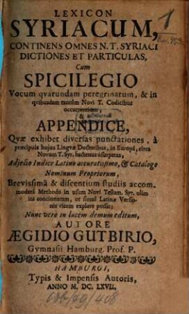 Lexicon Syriacum : Continens Omnes N. T. Syriaci Dictiones Et Particulas, Cum Spicilegio Vocum quarundam peregrinarum, & in quibusdam tantum Novi T. Codicibus occurrentium, & Appendice, Quae exhibet diversas punctationes, a praecipuis huius Linguae Doctoribus, in Europa, circa Novum T. Syr. hactenus usurpatas, Adiecto Indice Latino accuratissimo, & Catalogo Nominum Propriorum, Brevissima & discentium studiis accommodata Methodo in usum Novi Testam. Syr. olim ita concinnatum, ut simul Latinae Versionis vicem explere possit