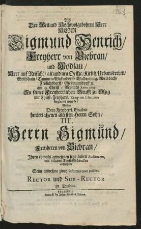 Als Der Weiland Hochwolgebohrne Herr Herr Sigmund Henrich/ Freyherr von Biebran/ und Modlau/ Herr auf Reisicht ... am 9. Christ-Monats Anno 1693. Zu seiner Freyherrlichen Grufft zu Oßig mit Christ-Freyherrl. Exequien solenniter begleitet wurde/ Wolten Dero ... Sohn/ Tit. Herrn Sigmund/ Freyherrn von Biebran/ Ihren ... Auditorem, mit erlichen Trost-Gedancken aufrichten Seine gewesene zwey Informatores publici, Rector und Sub-Rector zu Lauban