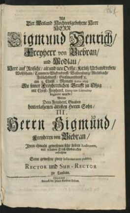 Als Der Weiland Hochwolgebohrne Herr Herr Sigmund Henrich/ Freyherr von Biebran/ und Modlau/ Herr auf Reisicht ... am 9. Christ-Monats Anno 1693. Zu seiner Freyherrlichen Grufft zu Oßig mit Christ-Freyherrl. Exequien solenniter begleitet wurde/ Wolten Dero ... Sohn/ Tit. Herrn Sigmund/ Freyherrn von Biebran/ Ihren ... Auditorem, mit erlichen Trost-Gedancken aufrichten Seine gewesene zwey Informatores publici, Rector und Sub-Rector zu Lauban