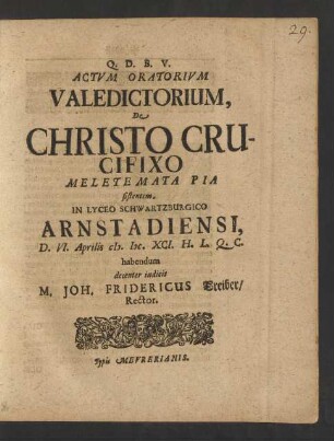 Actum Oratorium Valedictorium, De Christo Crucifixo Meletemata Pia sistentem, In Lyceo Schwartzburgico Arnstadiensi, D. VI. Aprilis M.DC.XCI. H.L.Q.C. habendum decenter indicit M. Joh. Fridericus Treiber/ Rector