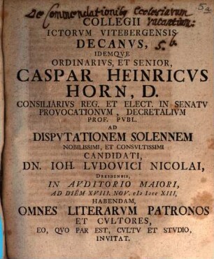 Collegii ICtorvm Vitebergensis Decanvs, Idemqve Ordinarivs, Et Senior, Caspar Heinricvs Horn, D. ... Ad Dispvtationem Solennem Nobilissimi, Et Consvltissimi Candidati, Dn. Ioh. Ludovici Nicolai, Dresdensis, ... Ad Diem XVIII. Nov. MDCCXIII, Habendam, Omnes Literarvm Patronos Et Cvltores, Eo, Qvo Par Est, Cvltv Et Stvdio, Invitat : [P. P. Domin. XXII. post Fest. Trin. MDCCXIII.]