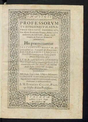 JMAGINES || PROFESSORVM || TVBINGENSIVM, SENA-||TORII PRAECIPVE` ORDINIS: QVI,|| hoc altero Academiae Seculo, Anno 1577.|| inchoato, in ea & hodie, Anno 1596.|| viuunt, ac florent: & interea || mortui sunt:|| His praemittuntur || JLLVSTRISSIMORVM, AC || Generosissimorum Principum et Dominorum,|| D.D. JOHANNIS FRIDERICI,|| Ducis VVürttembergici, et Teccij: Comitis || Montis Belgarum, etç.|| ET D.D. AVGVSTI JVNIORIS,|| Ducis Brunsuicensis et Lunaeburgensis, etç: D.D.|| clementißimorum: hoc Anno eiusdem || Acad. RECTORVM || Magnificentissimorum,|| JCONES:|| Ad viuas singulorum Effigies delineatae:|| ELEGIIS ISARITHMOSTOICHOIS,|| singulorum vitam breuiter recensentibus,|| illustratae: ac in lucem editae:|| A M. ERHARDO CELLIO, POET.|| et Histor. ibidem Professore.||