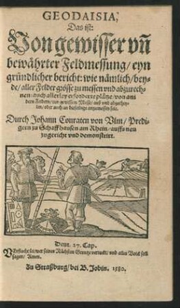 GEODAISIA,|| Das ist:|| Von gewisser vñ || bewæhrter Feldmessung/ eyn || gruendlicher bericht: wie næmlich/ bey=||de/ aller Felder grœsse zu messen vnd abzurech=||nen: auch allerley erforderte plætze/ von an=||dern Feldern/ inn gewissem Messe/ auß vnd abzuthey=||len/ oder auch an dieselbige anzumessen seie.|| Durch Johann Conraten von Vlm/ Predi-||gern zu Schaffhausen am Rhein/ auffs neu || zugericht vnd demonstrirt.|| ... ||