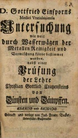 D. Gottfried Einsporns Medici Vratislauiensis Untersuchung wie weit durch Wasserwägen der Metallen Reinigkeit und Vermischung könne bestimmet werden : nebst einer Prüfung der Lehre Christian Gottlieb Cratzensteins von Dünsten und Dämpffen