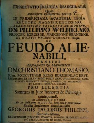 Dissertatio Juridica Inauguralis Quam Annuente Clementia Divina In Fridericiana Academia Regia Rectore Magnificentissimo, Serenissimo Principe Ac Domino, Dn. Philippo Wilhelmo, Principe Borussiæ, Marchione Brandenb. Et Dvcatvs Magdeb. Gvbernat. reliqua, De Feudo Alienabili