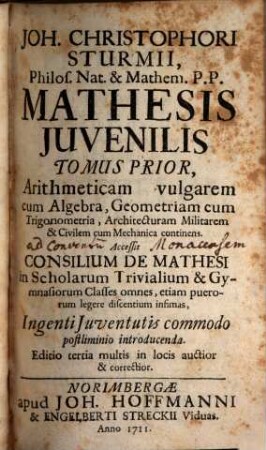 Mathesis iuvenilis Joh. Christophori Sturmii Mathesis juvenilis, 1. Arithmeticam vulgarem cum Algebra, Geometriam cum Trigonometria, architecturam militarem & civilem cum mechanica continens