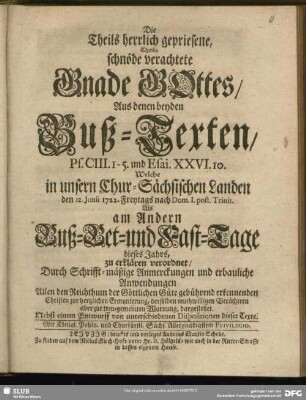 Die Theils herrlich gepriesene, Theils schnöde verachtete Gnade GOttes, Aus denen beyden Buß-Texten, Ps. CIII. 1-5. und Esai. XXVI. 10. Welche in unsern Chur-Sächsischen Landen den 12. Junii 1722. Freytags nach Dom. 1. post. Trinit. Als am andern Buß- Bet- und Fast-Tage dieses Jahrs, zu erklären verordnet, Durch Schrifft-mäßige Anmerckungen und erbauliche Anwendungen ... : Nebst einem Entwurff von unterschiedenen Dispositionen dieser Texte