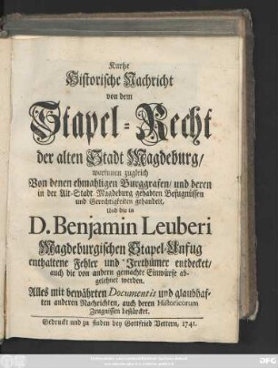 Kurtze historische Nachricht von dem Stapel-Recht der alten Stadt Magdeburg : worinnen zugleich Von denen ehmaligen Burggrafen, und deren in der Alt-Stadt Magdeburg gehabten Befugnüssen und Gerechtigkeiten gehandelt, Und die in D. Benjamin Leuberi Magdeburgischen Stapel-Unfug enthaltene Fehler und Irrthümer entdecket, auch die von andern gemachte Einwürfe abgelehnet werden. Alles mit bewährten Documentis und glaubhaften anderen Nachrichten, auch deren Historicorum Zeugnissen bestärcket.