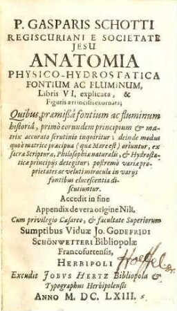 P. Gasparis Schotti Regiscuriani ... Anatomia Physico-Hydrostatica Fontium Ac Fluminum : Libris VI, explicata & Figuris aeri incisisis exornata ; Quibus, praemißa fontium ac fluminum historia, primo eorundem principium et matrix accurato scrutinio inquiritur ... ; Accedit in fine Appendix de vera origine Nili