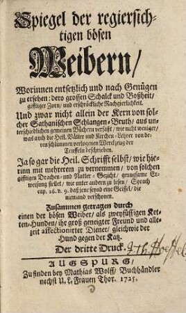 Spiegel der regiersichtigen bösen Weibern : Worinnen entsetzlich und nach Genügen zu ersehen: dero grossen Schalck und Bossheit, gifftiger Zorn, und erschröckliche Rachgierigkeit ; Und zwar nicht allein der Kern von solcher Sathanischen Schlangen-Bruth, aus unterschiedlichen gemeinen Büchern verfaßt, wie nicht weniger, was auch die Heil. Blätter und Kirchen-Lehrer von deren schlimmen verlogenen Werckzeug der Teuffeln beschrieben ...