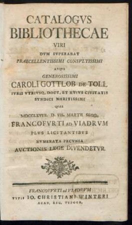Catalogvs Bibliothecae Viri Dvm Svperabat Praecellentissimi Consvltissimi Atqve Generosissimi Caroli Gottlob De Toll Ivris Vtrivsq. Doct. Et Hvivs Civitatis Syndici Meritissimi Qvae MDCCLXVIII. D. VII. Martii Seqq. Francofvrti Ad Viadrvm Plvs Licitantibvs Nvmerata Pecvnia Avctionis Lege Divendetvr
