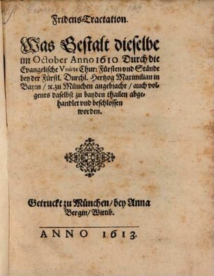 Fridens-Tractation. Was Gestalt dieselbe im October Anno 1610. Durch die Evangelische Vnirte Chur: Fürsten vnd Stände bey der Fürstl. Durchl. Hertzog Maximilian in Bayrn, [et]c. zu München angebracht, auch volgents daselbst zu bayden thailen abgehandlet vnd beschlossen worden
