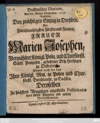 Dreßdnisches Diarium, Auf den Monat September 1719 : Vorstellend Den prächtigen Einzug in Dreßden, Der Durchlauchtigsten Fürstin und Frauen, Frauen Marien Josephen, Vermählter Königl. Poln. und Churfürstl. Sächs. Prinzeßin, gebohrner Ertz-Hertzogin zu Oesterreich, Sowol auch die von Jhro Königl. Maj. in Polen und Churfürstl. Durchl. zu Sachsen, Deroselben Zu höchstem Vergnügen angestellte Festivitæten derer sieben Planeten und andere Divertissements ; Cum Censura & Approbatione