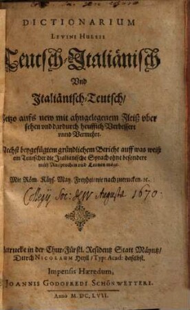 Dictionarium Levini Hulsii Teutsch-Italiänisch und Italiänisch-Teutsch : Nechst beygefügtem gründlichem Bericht auff was weiß ein Teutscher die Italianische Sprach ohne besondere müh Aussprechen und Lernen möge