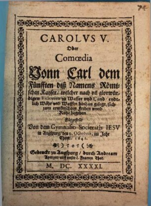 Carolvs V. Oder Comoedia Vonn Carl dem Fünfften diß Namens Römischen Kayser, welcher nach vil glorwürdigen Victorien zu Wasser und Land, endtlich Wöhr und Waffen hindan gelegt, sich zum erwünschten Friden unnd Ruhe begeben : Fürgestellt Von dem Gymnasio Societatis Iesv in Augspurg, den 9. Octobris im Jahr Christi, 1641. ; [Perioche, Augsburg, 1641]