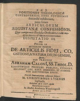 Positiones Theologicae Controversias Fidei Potissimas succincte exhibentes ... Disputatio III. eaq[ue] Prior In Articulum Primum De Articulis Fidei, Cognitione, & Natura Dei in Genere : ... ad d. XXV. Aprilis ... In ... Academia Wittebergensi Anno MDCLI.