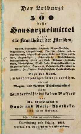 Der Leibarzt oder 500 beste Hausarzneimittel gegen alle Krankheiten der Menschen : als: Husten, Schnupfen, Kopfweh, Magenschwäche, ... Dazu die Kunst, ein hundertjähriges Alter zu erreichen, wie auch Magen- und Nerven-Stärkungsmittel; über die Wunderkräfte des kalten Wassers und Dr. Hufeland's Haus- und Reise-Apotheke, nebst einem Anhange