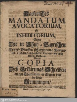 Kayserliches Mandatum Avocatorium, & Inhibitorium, Gegen die in Chur-Bayrischen Kriegs-Diensten sich befindende Generalen, Obristen und andern Officiern, wie auch gemeine Soldaten