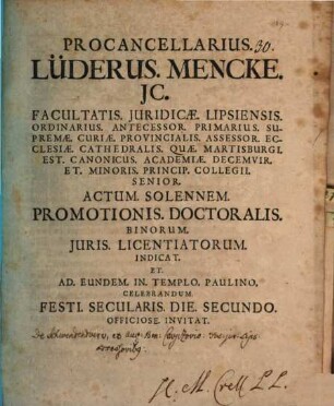 Procancellarius Lüderus. Mencke. JC. Facultatis. Juridicæ. Lipsiensis. Ordinarius. ... Actum. Solennem. Promotionis. Doctoralis. Binorum. Juris. Licentiatorum Indicat. Et Ad. Eundem. Templo. Paulino. Celebrandum. Festi. Secularis. Die. Secundo. Officiose. Invitat : [Dab. Lipsiæ. Kalendis Decemb. An. MDCCIX.]