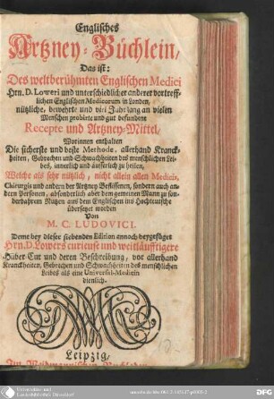 [1]: Englisches Artzney-Büchlein : Das ist: Des weltberühmten Englischen Medici Hrn. D. Loweri und unterschiedlicher anderer vortrefflichen Englischen Medicorum in Londen, nützliche, bewehrte und viel Jahr lang an vielen Menschen probirte und gut befundene Recepte und Arzney-Mittel ...