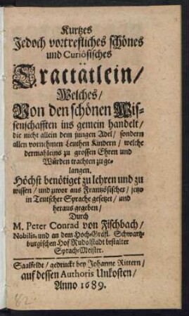 Kurtzes Jedoch vortrefliches schönes und Curiosisches Tractätlein/ Welches/ Von den schönen Wissenschafften ins gemein handelt : die nicht allein dem jungen Adel/ sondern allen vornehmen Leuthen Kinder ... Höchst benötiget zu lehren und zu wissen ...