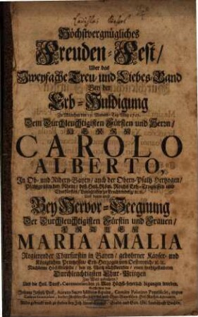 Höchstvergnügliches Freuden-Fest, Uber das Zweyfache Treu- und Liebes-Band Bey der Erb-Huldigung Zu München den 13. Monats-Tag May 1727. Dem ... Herrn Carolo Alberto, In Ob- und Nidern-Bayrn, ... Und dann auch Bey Hervor-Seegnung Der ... Frauen Maria Amalia Regierender Churfürstin in Bayrn, ... Nachdeme Höchstdieselbe, den 28. Mertz nächstvorhin, einen wohlgestalteten Durchleuchtigsten Chur-Printzen Zur Welt gebohren ...