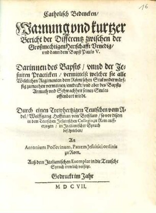 Catholisch Bedencken, Warnung vnd kurtzer Bericht der Differentz zwischen der Großmechtigen Herrschafft Venedig vnd dann dem Bapst Paulo V. : Darinnen des Bapsts, vnnd der Jesuiten Practicken, vermittelst welcher sie alle Weltlichen Regimenten dem Römischen Stul vnderwürffig zumachen vermeinen, entdeckt, vnd aber des Bapsts Armuth vnd Schwachheit seines Stules offenbart wird