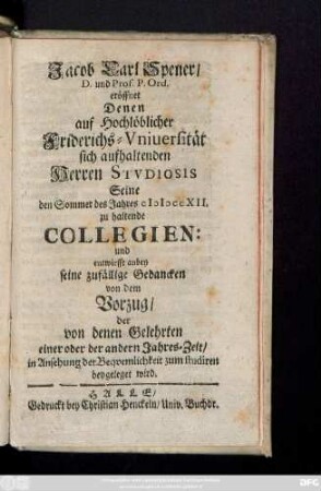 Jacob Carl Spener, D. und Prof. P. Ord. eröffnet Denen auf Hochlöblicher Friderichs-Vniuersität sich aufhaltenden Herren Stvdiosis Seine den Sommer des Jahres MDCCXII. zu haltenden Collegien: und entwirfft anbey seine zufälligen Gedancken von dem Vorzug, der von denen Gelehrten einer oder der andern Jahres-Zeit, in Ansehung der Beqvemlichkeit zum studiren beygeleget wird